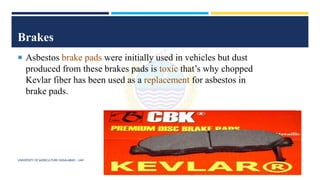 Brakes
 Asbestos brake pads were initially used in vehicles but dust
produced from these brakes pads is toxic that’s why chopped
Kevlar fiber has been used as a replacement for asbestos in
brake pads.
UNIVERSITY OF AGRICULTURE FAISALABAD – UAF
 