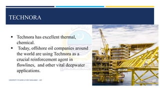 UNIVERSITY OF AGRICULTURE FAISALABAD – UAF
TECHNORA
 Technora has excellent thermal,
chemical.
 Today, offshore oil companies around
the world are using Technora as a
crucial reinforcement agent in
flowlines, and other vital deepwater
applications.
 