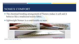 NOMEX COMFORT
 The chemical bonding arrangement of Nomex makes it soft and it
behaves like a traditional textile fabric.
 lightweight Nomex is a comfortable to wear.
UNIVERSITY OF AGRICULTURE FAISALABAD – UAF
 