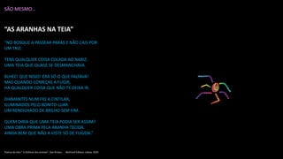 SÃO MESMO…
“AS ARANHAS NA TEIA”
“NO BOSQUE A PASSEAR PARAS E NÃO CAIS POR
UM TRIZ.
TENS QUALQUER COISA COLADA AO NARIZ:
UMA TEIA QUE QUASE SE DESMANCHAVA.
BLHEC! QUE NOJO! ERA SÓ O QUE FALTAVA!
MAS QUANDO COMEÇAS A FUGIR,
HÁ QUALQUER COISA QUE NÃO TE DEIXA IR.
DIAMANTES NUM FIO A CINTILAR,
ILUMINADOS PELO BONITO LUAR.
UM RENDILHADO DE BRILHO SEM FIM.
QUEM DIRIA QUE UMA TEIA PODIA SER ASSIM?
UMA OBRA PRIMA PELA ARANHA TECIDA.
AINDA BEM QUE NÃO A VISTE SÓ DE FUGIDA.”
Poema da obra “ A Sinfonia dos animais”, Dan Brown, Bertrand Editora, Lisboa, 2020
 