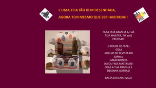 E UMA TEIA TÃO BEM DESENHADA,
AGORA TEM MESMO QUE SER HABITADA!!
PARA ESTA ARANHA A TUA
TEIA HABITAR, TU VAIS
PRECISAR:
-3 ROLOS DE PAPEL
-COLA
-FOLHAS DE REVISTA OU
JORNAL
-MARCADORES
OU OUTROS MATERIAIS!
COLA A TUA ARANHA E
DESENHA OUTRAS!
BASTA SER CRIATIVO/A
 