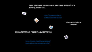 https://media.rtp.pt/zigzag/videos/
exploradores-da-natureza-aranha/
https://www.youtube.co
m/watch?v=QoIaEgK6Vj8
E PARA TERMINAR, PODES IR AQUI ESPREITAR:
PARA IMAGINAR UMA ARANHA A PASSEAR, ESTA MÚSICA
TENS QUE ESCUTAR…
JÁ VISTE ARANHAS A
DANÇAR?
 