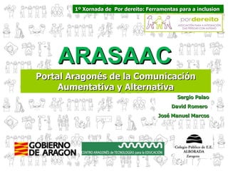 1º Xornada de Por dereito: Ferramentas para a inclusion




    ARASAAC
Portal Aragonés de la Comunicación
     Aumentativa y Alternativa
                                              Sergio Palao
                                            David Romero
                                       José Manuel Marcos
 