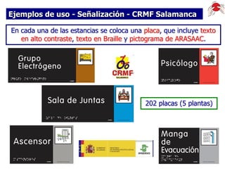 Ejemplos de uso - Señalización - CRMF Salamanca
En cada una de las estancias se coloca una placa, que incluye texto
en alto contraste, texto en Braille y pictograma de ARASAAC.

202 placas (5 plantas)

 