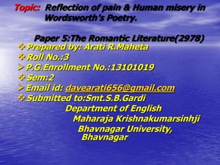 Topic: Reflection of pain & Human misery in
Wordsworth’s Poetry.
Paper 5:The Romantic Literature(2978)
Prepared by: Arati R.Maheta
Roll No.:3
P.G.Enrollment No.:13101019
Sem:2
Email id: davearati656@gmail.com
Submitted to:Smt.S.B.Gardi
Department of English
Maharaja Krishnakumarsinhji
Bhavnagar University,
Bhavnagar
 