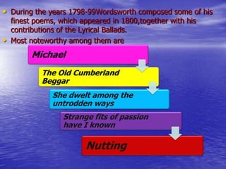 • During the years 1798-99Wordsworth composed some of his
finest poems, which appeared in 1800,together with his
contributions of the Lyrical Ballads.
• Most noteworthy among them are
Michael
The Old Cumberland
Beggar
She dwelt among the
untrodden ways
Strange fits of passion
have I known
Nutting
 