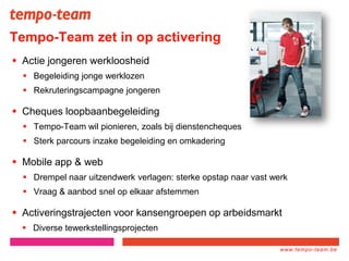 www.tempo-
team.xx
www.tempo-team.be
Tempo-Team zet in op activering
 Actie jongeren werkloosheid
 Begeleiding jonge werklozen
 Rekruteringscampagne jongeren
 Cheques loopbaanbegeleiding
 Tempo-Team wil pionieren, zoals bij dienstencheques
 Sterk parcours inzake begeleiding en omkadering
 Mobile app & web
 Drempel naar uitzendwerk verlagen: sterke opstap naar vast werk
 Vraag & aanbod snel op elkaar afstemmen
 Activeringstrajecten voor kansengroepen op arbeidsmarkt
 Diverse tewerkstellingsprojecten
 
