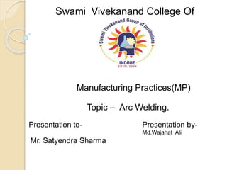 Swami Vivekanand College Of
Engineering
Manufacturing Practices(MP)
Topic – Arc Welding.
Presentation to- Presentation by-
Md.Wajahat Ali
Mr. Satyendra Sharma
 