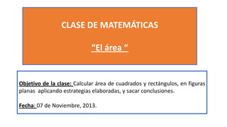 CLASE DE MATEMÁTICAS
“El área “

Objetivo de la clase: Calcular área de cuadrados y rectángulos, en figuras
planas aplicando estrategias elaboradas, y sacar conclusiones.
Fecha: 07 de Noviembre, 2013.

 