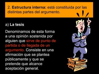 a)  La tesis Denominamos de esta forma a una opinión sostenida por alguien que  sirve de punto de partida o de llegada de un argumento.  Consiste en una afirmación que se plantea públicamente y que se pretende que alcance aceptación general.  2.  Estructura interna:  está constituida por las distintas partes del argumento. 
