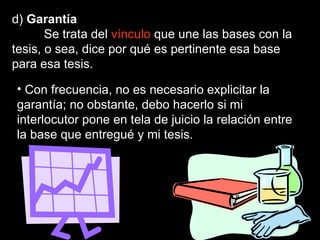 d)  Garantía Se trata del  vínculo  que une las bases con la tesis, o sea, dice por qué es pertinente esa base para esa tesis.  Con frecuencia, no es necesario explicitar la garantía; no obstante, debo hacerlo si mi interlocutor pone en tela de juicio la relación entre la base que entregué y mi tesis.  