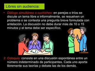 Diálogo simultáneo o cuchicheo:  en parejas o tríos se discute un tema libre e informalmente, se resuelven un problema o se contesta una pregunta breve formulada con antelación. La discusión no debe durar más de 10 o 15 minutos y el tema debe ser específico. 2. Coloquio:  consiste en una discusión espontánea entre un número indeterminado de participantes. Cada uno aporta libremente sus teorías y debate las de los demás. Libres sin audiencia:  