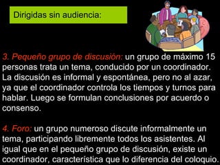 3. Pequeño grupo de discusión:  un grupo de máximo 15 personas trata un tema, conducido por un coordinador. La discusión es informal y espontánea, pero no al azar, ya que el coordinador controla los tiempos y turnos para hablar. Luego se formulan conclusiones por acuerdo o consenso. 4. Foro:   un grupo numeroso discute informalmente un tema, participando libremente todos los asistentes. Al igual que en el pequeño grupo de discusión, existe un coordinador, característica que lo diferencia del coloquio. Dirigidas sin audiencia:  