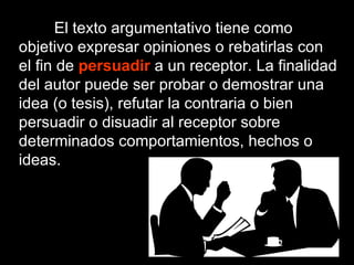 El texto argumentativo tiene como objetivo expresar opiniones o rebatirlas con el fin de  persuadir   a un receptor. La finalidad del autor puede ser probar o demostrar una idea (o tesis), refutar la contraria o bien persuadir o disuadir al receptor sobre determinados comportamientos, hechos o ideas. 