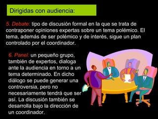 5. Debate:   tipo de discusión formal en la que se trata de contraponer opiniones expertas sobre un tema polémico. El tema, además de ser polémico y de interés, sigue un plan controlado por el coordinador. 6. Panel:  un pequeño grupo, también de expertos, dialoga ante la audiencia en torno a un tema determinado. En dicho diálogo se puede generar una controversia, pero no necesariamente tendrá que ser así. La discusión también se desarrolla bajo la dirección de un coordinador. Dirigidas con audiencia:  
