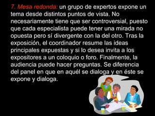7. Mesa redonda:   un grupo de expertos expone un tema desde distintos puntos de vista. No necesariamente tiene que ser controversial, puesto que cada especialista puede tener una mirada no opuesta pero sí divergente con la del otro. Tras la exposición, el coordinador resume las ideas principales expuestas y si lo desea invita a los expositores a un coloquio o foro. Finalmente, la audiencia puede hacer preguntas. Se diferencia del panel en que en aquél se dialoga y en éste se expone y dialoga. 