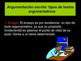 Argumentación escrita: tipos de textos argumentativos 1. Ensayo:   El ensayo es por excelencia  un tipo de texto argumentativo ,  ya que su propósito fundamental es plasmar el punto de vista de su autor ,  frente a un tema determinado .  