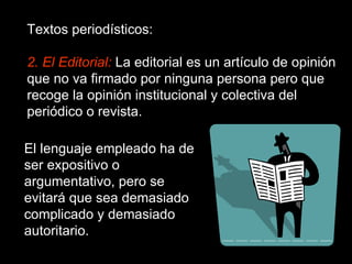 Textos periodísticos: 2. El Editorial:  La editorial es un artículo de opinión que no va firmado por ninguna persona pero que recoge la opinión institucional y colectiva del periódico o revista. El lenguaje empleado ha de ser expositivo o argumentativo, pero se evitará que sea demasiado complicado y demasiado autoritario. 