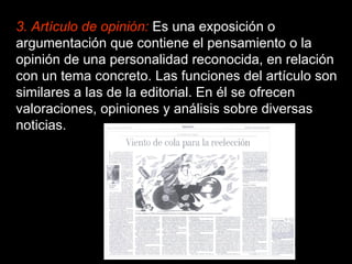 3. Artículo de opinión:   Es una exposición o argumentación que contiene el pensamiento o la opinión de una personalidad reconocida, en relación con un tema concreto. Las funciones del artículo son similares a las de la editorial. En él se ofrecen valoraciones, opiniones y análisis sobre diversas noticias. 