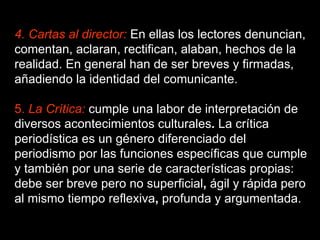 4. Cartas al director:  En ellas los lectores denuncian, comentan, aclaran, rectifican, alaban, hechos de la realidad. En general han de ser breves y firmadas, añadiendo la identidad del comunicante.  5.  La Crítica:   cumple una labor de interpretación   de diversos   acontecimientos culturales .  La crítica periodística es un género diferenciado del periodismo por las funciones específicas que cumple y también por una serie de características propias: debe ser breve pero no superficial ,  ágil   y   rápida   pero al mismo tiempo   reflexiva ,  profunda   y   argumentada.  