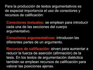 Para la producción de textos argumentativos es de especial importancia el uso de conectores y recursos de calificación: Conectores textuales:   se emplean para introducir cada una de las secciones del cuerpo argumentativo. Conectores argumentativos:  introducen las diferentes partes de un argumento. Recursos de calificación:   sirven para aumentar a reducir la fuerza de aserción (afirmación) de la tesis. En los textos de argumentación dialéctica también se emplean recursos de calificación para valorar las posiciones ajenas. 