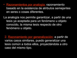 Razonamientos por analogía:  razonamiento basado en la existencia de atributos semejantes en seres o cosas diferentes.  La analogía nos permite garantizar, a partir de una tesis ya aceptada para un fenómeno u objeto conocido, la misma tesis respecto de otro fenómeno u objeto. 2.  Razonamiento por generalización:  a partir de varios casos similares, puedo generalizar una tesis común a todos ellos, proyectándola a otro caso del mismo tipo. 