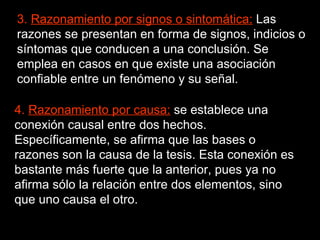 3.  Razonamiento por signos o sintomática:  Las razones se presentan en forma de signos, indicios o síntomas que conducen a una conclusión. Se emplea en casos en que existe una asociación confiable entre un fenómeno y su señal.  4.  Razonamiento por causa:  se establece una conexión causal entre dos hechos. Específicamente, se afirma que las bases o razones son la causa de la tesis. Esta conexión es bastante más fuerte que la anterior, pues ya no afirma sólo la relación entre dos elementos, sino que uno causa el otro.  