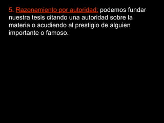 5.  Razonamiento por autoridad:  podemos fundar nuestra tesis citando una autoridad sobre la materia o acudiendo al prestigio de alguien importante o famoso. 