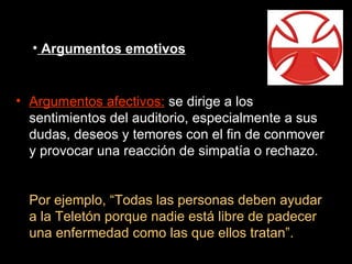 Argumentos emotivos Argumentos afectivos:  se dirige a los sentimientos del auditorio, especialmente a sus dudas, deseos y temores con el fin de conmover y provocar una reacción de simpatía o rechazo. Por ejemplo, “Todas las personas deben ayudar a la Teletón porque nadie está libre de padecer una enfermedad como las que ellos tratan”. 