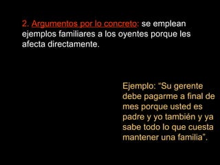2.  Argumentos por lo concreto :  se emplean ejemplos familiares a los oyentes porque les afecta directamente. Ejemplo: “Su gerente debe pagarme a final de mes porque usted es padre y yo también y ya sabe todo lo que cuesta mantener una familia”. 