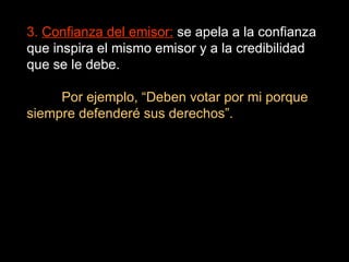 3.  Confianza del emisor:  se apela a la confianza que inspira el mismo emisor y a la credibilidad que se le debe. Por ejemplo, “Deben votar por mi porque siempre defenderé sus derechos”. 