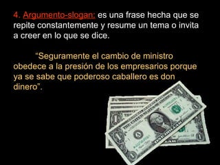 4.  Argumento-slogan:  es una frase hecha que se repite constantemente y resume un tema o invita a creer en lo que se dice. “ Seguramente el cambio de ministro obedece a la presión de los empresarios porque ya se sabe que poderoso caballero es don dinero”. 