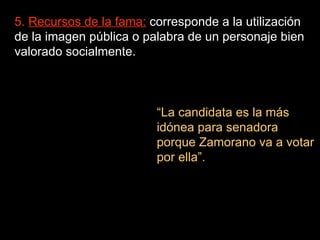 5.  Recursos de la fama:  corresponde a la utilización de la imagen pública o palabra de un personaje bien valorado socialmente. “ La candidata es la más idónea para senadora porque Zamorano va a votar por ella”. 
