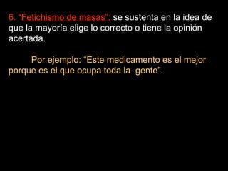 6. “ Fetichismo de masas”:  se sustenta en la idea de que la mayoría elige lo correcto o tiene la opinión acertada. Por ejemplo: “Este medicamento es el mejor porque es el que ocupa toda la  gente”. 