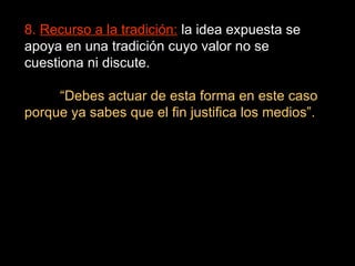 8.  Recurso a la tradición:  la idea expuesta se apoya en una tradición cuyo valor no se cuestiona ni discute. “ Debes actuar de esta forma en este caso porque ya sabes que el fin justifica los medios”. 
