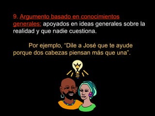 9.  Argumento basado en conocimientos generales:  apoyados en ideas generales sobre la realidad y que nadie cuestiona. Por ejemplo, “Dile a José que te ayude porque dos cabezas piensan más que una”. 