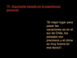 10.  Argumento basado en la experiencia personal:   “ El mejor lugar para pasar las vacaciones es en el sur de Chile, los paisajes son preciosos y el clima es muy buena en esa época”. 