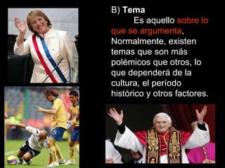 B)  Tema Es aquello  sobre lo que se argumenta , Normalmente, existen temas que son más polémicos que otros, lo que dependerá de la cultura, el período histórico y otros factores. 