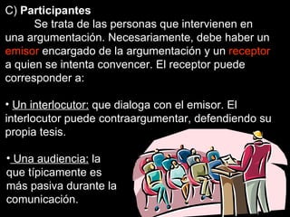 C)  Participantes Se trata de las personas que intervienen en una argumentación. Necesariamente, debe haber un  emisor  encargado de la argumentación y un  receptor  a quien se intenta convencer. El receptor puede corresponder a: Un interlocutor:  que dialoga con el emisor. El interlocutor puede contraargumentar, defendiendo su propia tesis. Una audiencia:  la que típicamente es más pasiva durante la comunicación. 