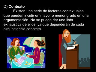 D)  Contexto Existen una serie de factores contextuales que pueden incidir en mayor o menor grado en una argumentación. No se puede dar una lista exhaustiva de ellos, ya que dependerán de cada circunstancia concreta.  