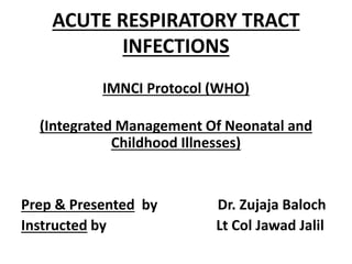 ACUTE RESPIRATORY TRACT
INFECTIONS
IMNCI Protocol (WHO)
(Integrated Management Of Neonatal and
Childhood Illnesses)
Prep & Presented by Dr. Zujaja Baloch
Instructed by Lt Col Jawad Jalil
 