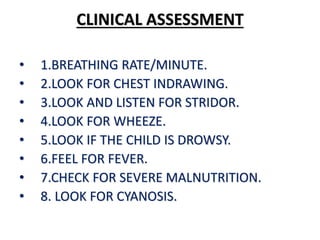 CLINICAL ASSESSMENT
• 1.BREATHING RATE/MINUTE.
• 2.LOOK FOR CHEST INDRAWING.
• 3.LOOK AND LISTEN FOR STRIDOR.
• 4.LOOK FOR WHEEZE.
• 5.LOOK IF THE CHILD IS DROWSY.
• 6.FEEL FOR FEVER.
• 7.CHECK FOR SEVERE MALNUTRITION.
• 8. LOOK FOR CYANOSIS.
 