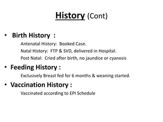History (Cont)
• Birth History :
Antenatal History: Booked Case.
Natal History: FTP & SVD, delivered in Hospital.
Post Natal: Cried after birth, no jaundice or cyanosis
• Feeding History :
Exclusively Breast fed for 6 months & weaning started.
• Vaccination History :
Vaccinated according to EPI Schedule
 
