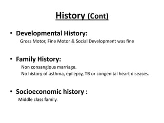 History (Cont)
• Developmental History:
Gross Motor, Fine Motor & Social Development was fine
• Family History:
Non consangious marriage.
No history of asthma, epilepsy, TB or congenital heart diseases.
• Socioeconomic history :
Middle class family.
 