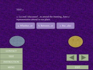 EXIT
TEST 2
2. Lia and I discussed ...to attend the meeting…have a
representative attend in our place.
a. Whether…or b. Between…or c. But…also
MENU
CONTACT
TEST
INSTRUCTION