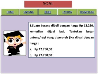 SOAL
HOME

UNTUNG

RUGI

LATIHAN

KESIMPULAN

1.Suatu barang dibeli dengan harga Rp 13.250,
kemudian

dijual

lagi.

Tentukan

besar

untung/rugi yang diperoleh jika dijual dengan

harga :
a. Rp 12.750;00
b. Rp 27.750;00

 