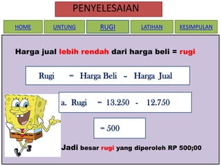 PENYELESAIAN
HOME

UNTUNG

RUGI

LATIHAN

KESIMPULAN

Harga jual lebih rendah dari harga beli = rugi

Rugi

= Harga Beli – Harga Jual
a. Rugi

= 13.250 -

12.750

= 500
Jadi besar rugi yang diperoleh RP 500;00

 