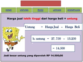 HOME

RUGI

UNTUNG

LATIHAN

KESIMPULAN

Harga jual lebih tinggi dari harga beli = untung

Untung

= Harga Jual – Harga Beli

b. untung = 27. 750 – 13.250
•
= 14.500
Jadi besar untung yang diperoleh RP 14.500;00

 