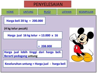 PENYELESAIAN
HOME

RUGI

UNTUNG

LATIHAN

Harga beli 20 kg = 200.000
(4 kg telur pecah)
Harga jual 16 kg telur = 13.000 x 16
= 208.000
Harga jual lebih tinggi dari harga beli.
Berarti pedagang untung
Keseluruhan untung = Harga jual - harga beli

KESIMPULAN

 