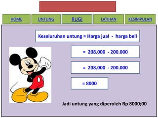 HOME

UNTUNG

RUGI

LATIHAN

KESIMPULAN

Keseluruhan untung = Harga jual - harga beli
= 208.000 - 200.000

= 208.000 - 200.000
= 8000

Jadi untung yang diperoleh Rp 8000;00

 